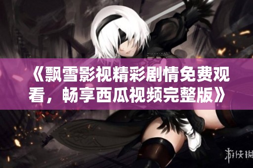 《飘雪影视精彩剧情免费观看，畅享西瓜视频完整版》