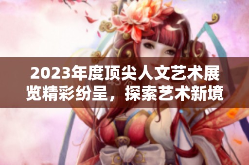 2023年度顶尖人文艺术展览精彩纷呈，探索艺术新境界