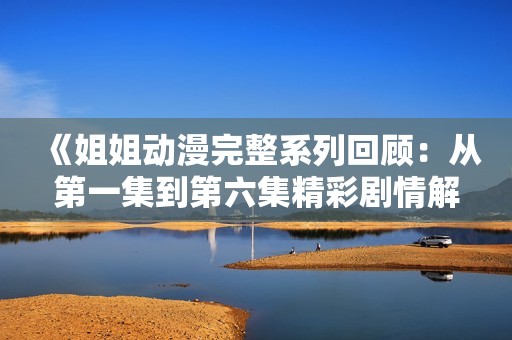 《姐姐动漫完整系列回顾：从第一集到第六集精彩剧情解析》