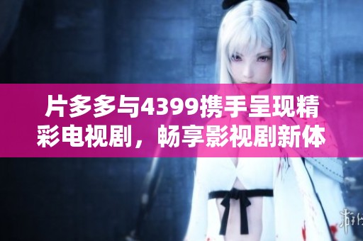 片多多与4399携手呈现精彩电视剧，畅享影视剧新体验