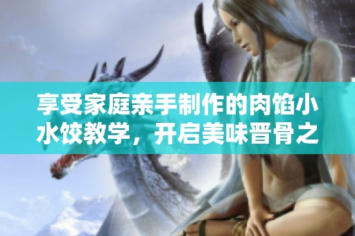 享受家庭亲手制作的肉馅小水饺教学，开启美味晋骨之旅