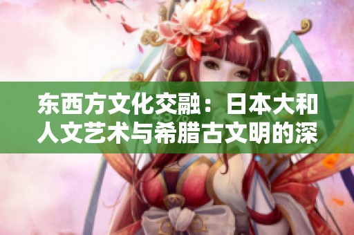 东西方文化交融：日本大和人文艺术与希腊古文明的深刻影响