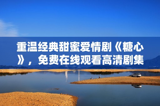 重温经典甜蜜爱情剧《糖心》，免费在线观看高清剧集新体验