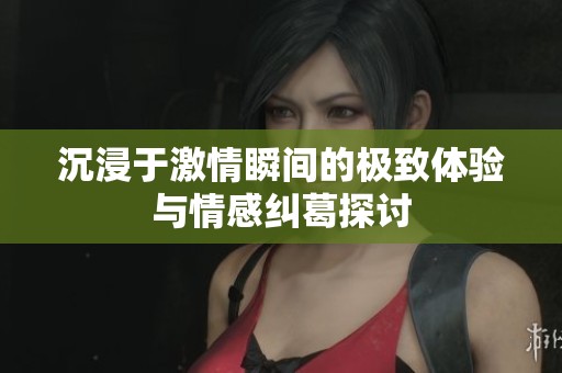 沉浸于激情瞬间的极致体验与情感纠葛探讨