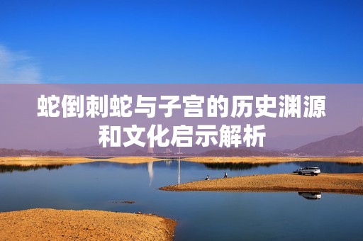 蛇倒刺蛇与子宫的历史渊源和文化启示解析
