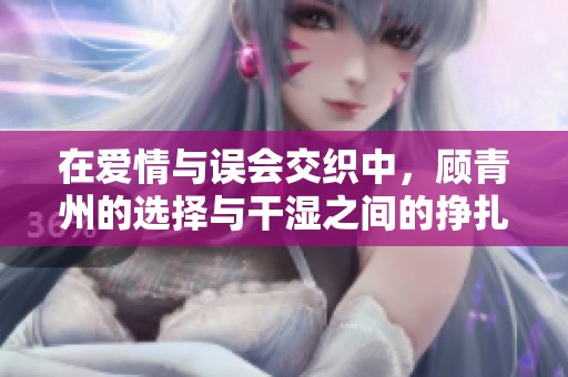 在爱情与误会交织中，顾青州的选择与干湿之间的挣扎