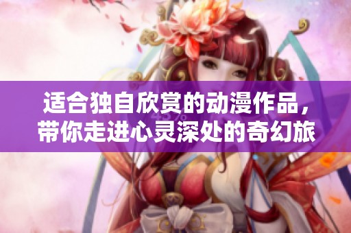 适合独自欣赏的动漫作品，带你走进心灵深处的奇幻旅程