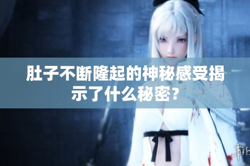 肚子不断隆起的神秘感受揭示了什么秘密？