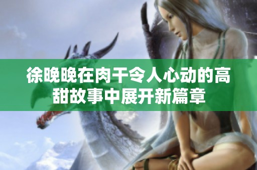 徐晚晚在肉干令人心动的高甜故事中展开新篇章