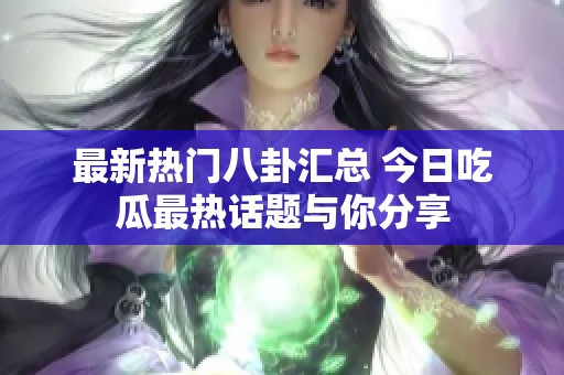最新热门八卦汇总 今日吃瓜最热话题与你分享