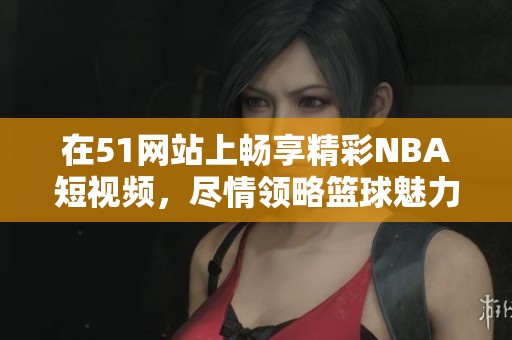 在51网站上畅享精彩NBA短视频，尽情领略篮球魅力