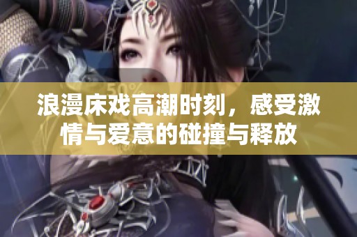 浪漫床戏高潮时刻，感受激情与爱意的碰撞与释放