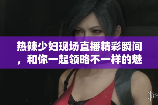 热辣少妇现场直播精彩瞬间，和你一起领略不一样的魅力世界
