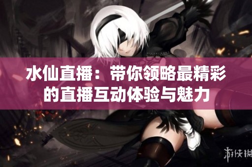 水仙直播：带你领略最精彩的直播互动体验与魅力