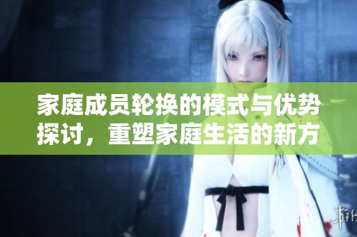 家庭成员轮换的模式与优势探讨，重塑家庭生活的新方式