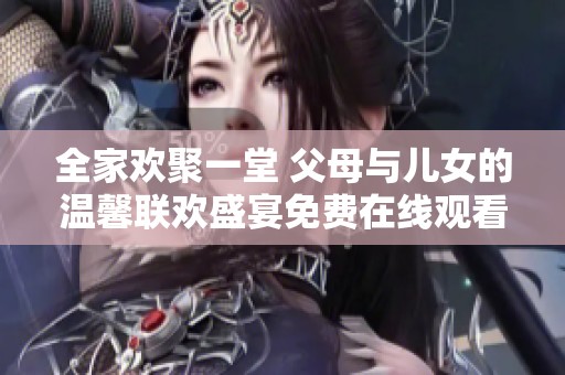 全家欢聚一堂 父母与儿女的温馨联欢盛宴免费在线观看