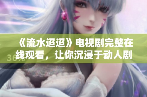 《流水迢迢》电视剧完整在线观看，让你沉浸于动人剧情中