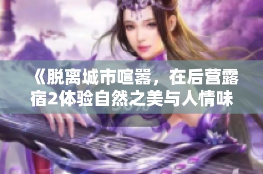 《脱离城市喧嚣，在后营露宿2体验自然之美与人情味》