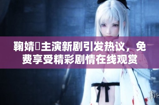 鞠婧祎主演新剧引发热议，免费享受精彩剧情在线观赏