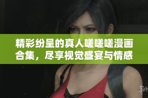 精彩纷呈的真人嗟嗟嗟漫画合集，尽享视觉盛宴与情感共鸣