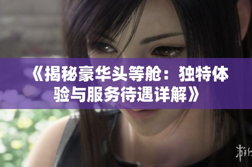 《揭秘豪华头等舱：独特体验与服务待遇详解》