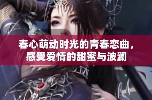 春心萌动时光的青春恋曲，感受爱情的甜蜜与波澜