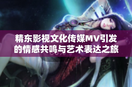 精东影视文化传媒MV引发的情感共鸣与艺术表达之旅
