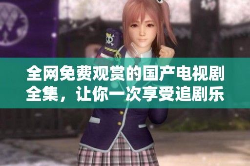 全网免费观赏的国产电视剧全集，让你一次享受追剧乐趣