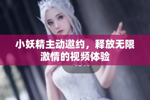 小妖精主动邀约，释放无限激情的视频体验