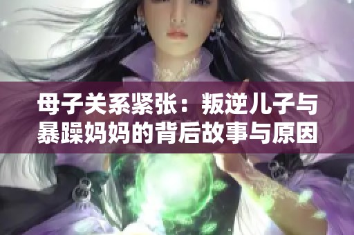母子关系紧张：叛逆儿子与暴躁妈妈的背后故事与原因解析
