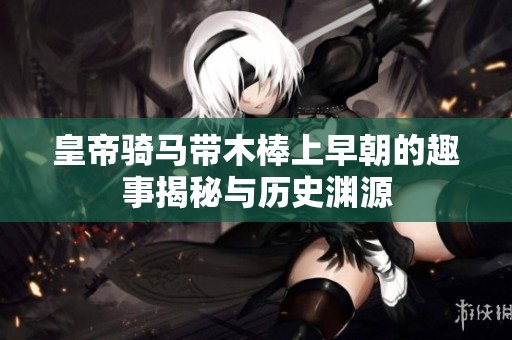 皇帝骑马带木棒上早朝的趣事揭秘与历史渊源