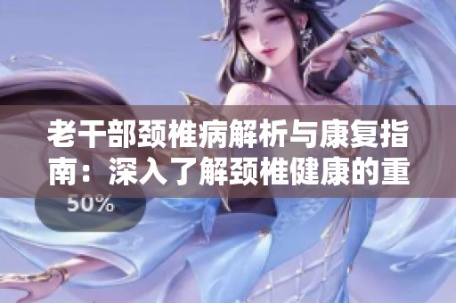老干部颈椎病解析与康复指南：深入了解颈椎健康的重要性