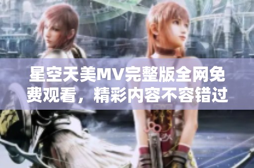 星空天美MV完整版全网免费观看，精彩内容不容错过