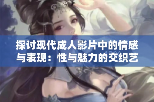 探讨现代成人影片中的情感与表现：性与魅力的交织艺术