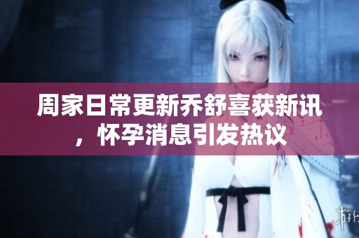 周家日常更新乔舒喜获新讯，怀孕消息引发热议