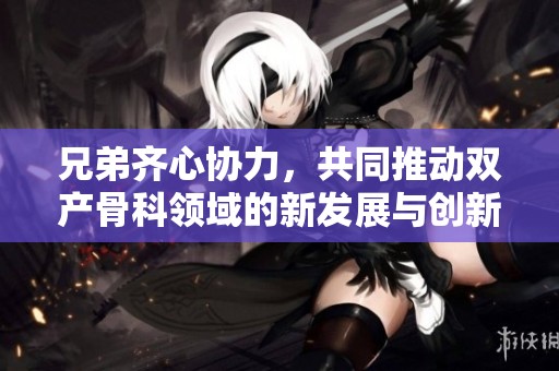 兄弟齐心协力，共同推动双产骨科领域的新发展与创新