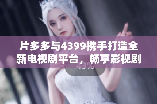 片多多与4399携手打造全新电视剧平台，畅享影视剧精彩内容