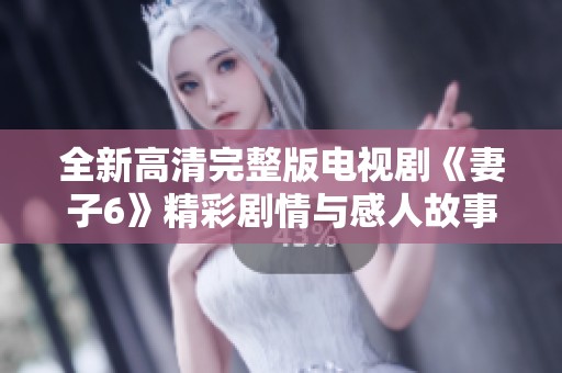 全新高清完整版电视剧《妻子6》精彩剧情与感人故事逐一呈现