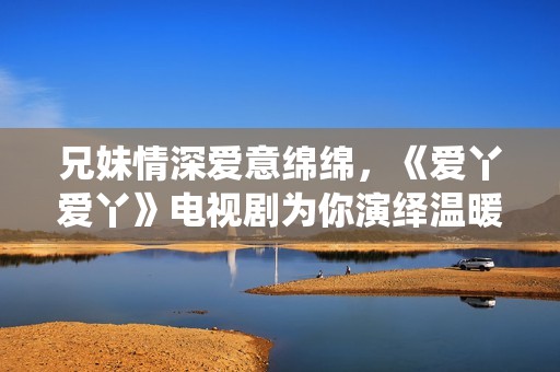 兄妹情深爱意绵绵，《爱丫爱丫》电视剧为你演绎温暖故事