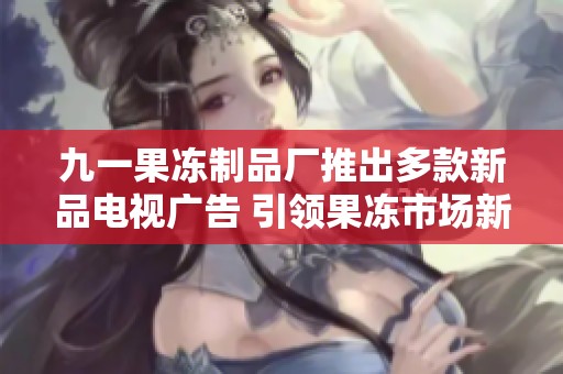九一果冻制品厂推出多款新品电视广告 引领果冻市场新潮流