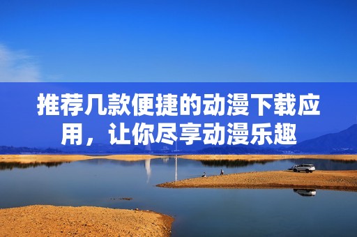 推荐几款便捷的动漫下载应用，让你尽享动漫乐趣