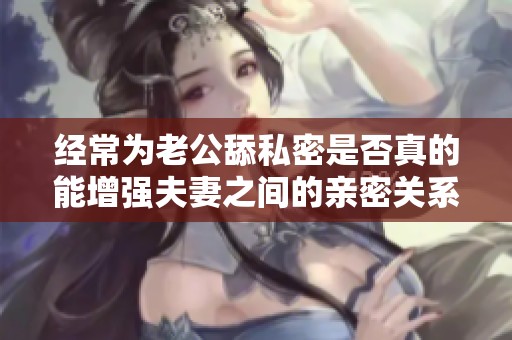 经常为老公舔私密是否真的能增强夫妻之间的亲密关系