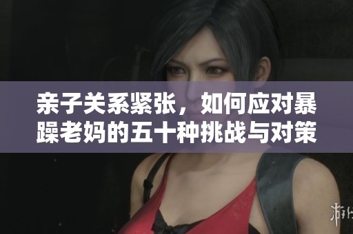 亲子关系紧张，如何应对暴躁老妈的五十种挑战与对策？