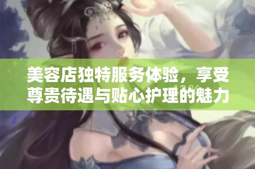 美容店独特服务体验，享受尊贵待遇与贴心护理的魅力之旅