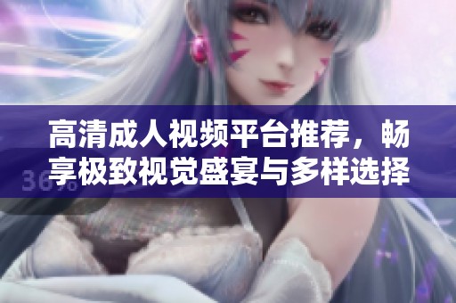 高清成人视频平台推荐，畅享极致视觉盛宴与多样选择