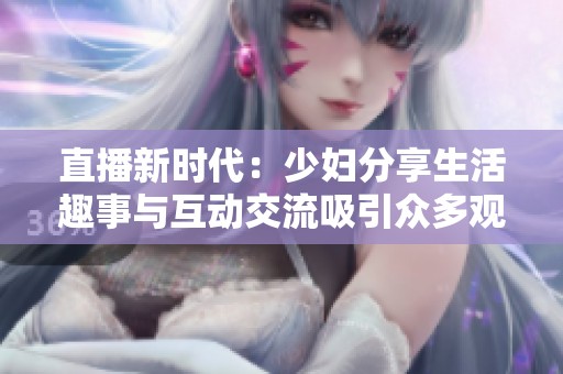 直播新时代：少妇分享生活趣事与互动交流吸引众多观众