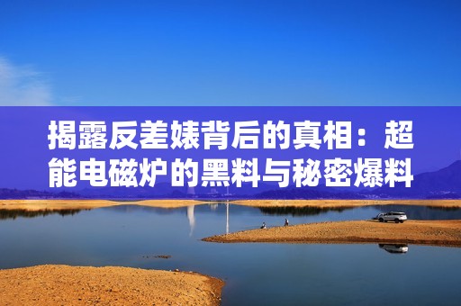 揭露反差婊背后的真相：超能电磁炉的黑料与秘密爆料
