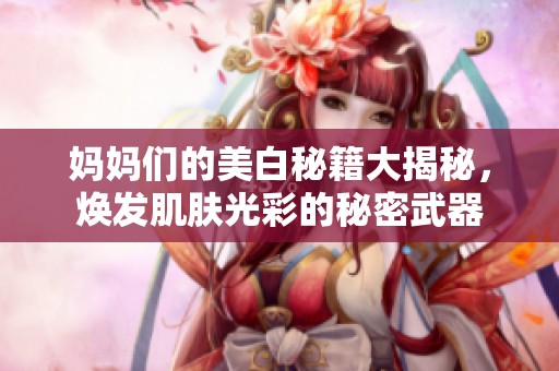妈妈们的美白秘籍大揭秘，焕发肌肤光彩的秘密武器