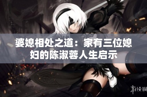 婆媳相处之道：家有三位媳妇的陈淑蓉人生启示