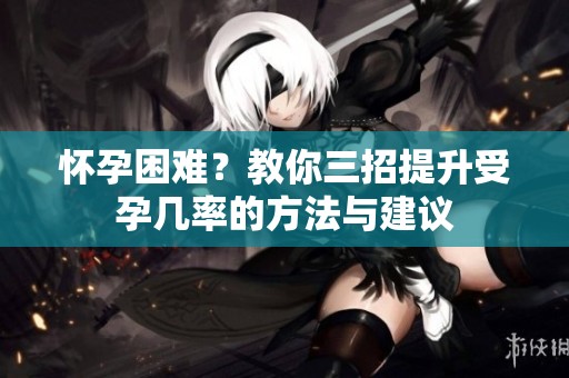 怀孕困难？教你三招提升受孕几率的方法与建议
